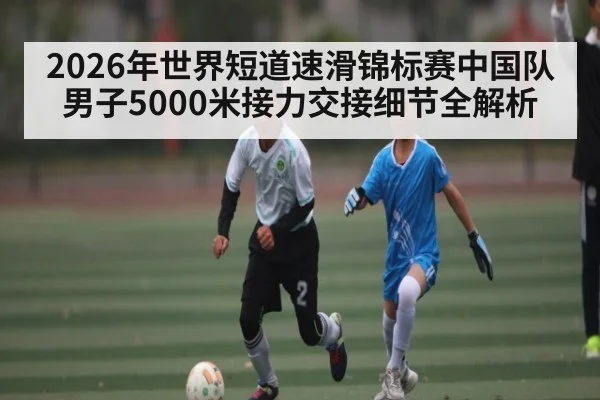 2026年世界短道速滑锦标赛中国队男子5000米接力交接细节全解析